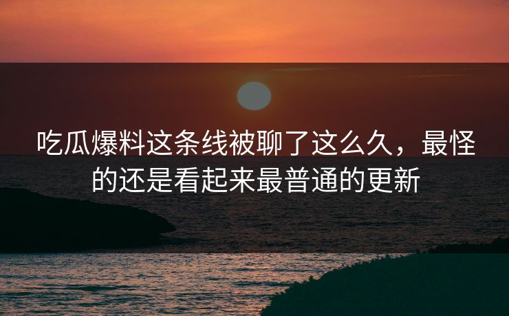 吃瓜爆料这条线被聊了这么久,最怪的还是看起来最普通的更新 吃瓜爆料这条线被聊了这么久,最怪的还是看起来最普通的更新