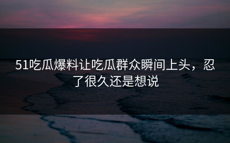 51吃瓜爆料让吃瓜群众瞬间上头，忍了很久还是想说