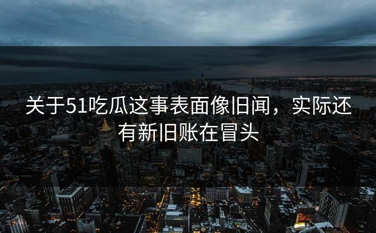 关于51吃瓜这事表面像旧闻，实际还有新旧账在冒头